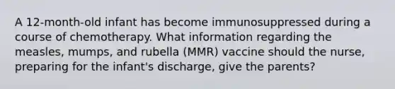 A 12-month-old infant has become immunosuppressed during a course of chemotherapy. What information regarding the measles, mumps, and rubella (MMR) vaccine should the nurse, preparing for the infant's discharge, give the parents?