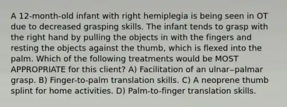 A 12-month-old infant with right hemiplegia is being seen in OT due to decreased grasping skills. The infant tends to grasp with the right hand by pulling the objects in with the fingers and resting the objects against the thumb, which is flexed into the palm. Which of the following treatments would be MOST APPROPRIATE for this client? A) Facilitation of an ulnar‒palmar grasp. B) Finger-to-palm translation skills. C) A neoprene thumb splint for home activities. D) Palm-to-finger translation skills.