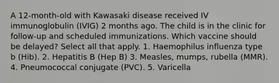 A 12-month-old with Kawasaki disease received IV immunoglobulin (IVIG) 2 months ago. The child is in the clinic for follow-up and scheduled immunizations. Which vaccine should be delayed? Select all that apply. 1. Haemophilus influenza type b (Hib). 2. Hepatitis B (Hep B) 3. Measles, mumps, rubella (MMR). 4. Pneumococcal conjugate (PVC). 5. Varicella