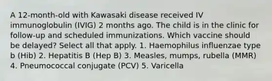 A 12-month-old with Kawasaki disease received IV immunoglobulin (IVIG) 2 months ago. The child is in the clinic for follow-up and scheduled immunizations. Which vaccine should be delayed? Select all that apply. 1. Haemophilus influenzae type b (Hib) 2. Hepatitis B (Hep B) 3. Measles, mumps, rubella (MMR) 4. Pneumococcal conjugate (PCV) 5. Varicella