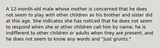 A 12-month-old male whose mother is concerned that he does not seem to play with other children as his brother and sister did at this age. She indicates she has noticed that he does not seem to respond when she or other children call him by name, he is indifferent to other children or adults when they are present, and he does not seem to know any words and "just grunts."