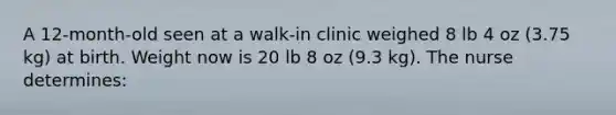 A 12-month-old seen at a walk-in clinic weighed 8 lb 4 oz (3.75 kg) at birth. Weight now is 20 lb 8 oz (9.3 kg). The nurse determines: