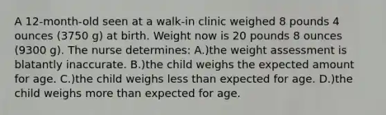 A 12-month-old seen at a walk-in clinic weighed 8 pounds 4 ounces (3750 g) at birth. Weight now is 20 pounds 8 ounces (9300 g). The nurse determines: A.)the weight assessment is blatantly inaccurate. B.)the child weighs the expected amount for age. C.)the child weighs less than expected for age. D.)the child weighs more than expected for age.