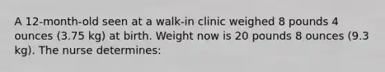 A 12-month-old seen at a walk-in clinic weighed 8 pounds 4 ounces (3.75 kg) at birth. Weight now is 20 pounds 8 ounces (9.3 kg). The nurse determines: