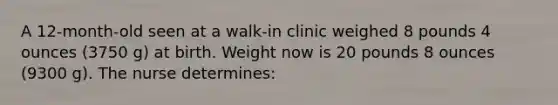 A 12-month-old seen at a walk-in clinic weighed 8 pounds 4 ounces (3750 g) at birth. Weight now is 20 pounds 8 ounces (9300 g). The nurse determines: