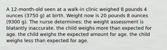 A 12-month-old seen at a walk-in clinic weighed 8 pounds 4 ounces (3750 g) at birth. Weight now is 20 pounds 8 ounces (9300 g). The nurse determines: the weight assessment is blatantly inaccurate. the child weighs more than expected for age. the child weighs the expected amount for age. the child weighs less than expected for age.