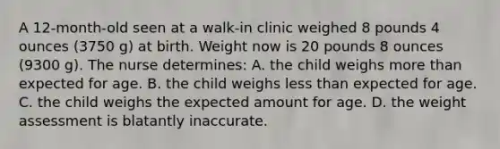 A 12-month-old seen at a walk-in clinic weighed 8 pounds 4 ounces (3750 g) at birth. Weight now is 20 pounds 8 ounces (9300 g). The nurse determines: A. the child weighs <a href='https://www.questionai.com/knowledge/keWHlEPx42-more-than' class='anchor-knowledge'>more than</a> expected for age. B. the child weighs <a href='https://www.questionai.com/knowledge/k7BtlYpAMX-less-than' class='anchor-knowledge'>less than</a> expected for age. C. the child weighs the expected amount for age. D. the weight assessment is blatantly inaccurate.