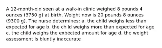 A 12-month-old seen at a walk-in clinic weighed 8 pounds 4 ounces (3750 g) at birth. Weight now is 20 pounds 8 ounces (9300 g). The nurse determines: a. the child weighs less than expected for age b. the child weighs more than expected for age c. the child weighs the expected amount for age d. the weight assessment is bluntly inaccurate