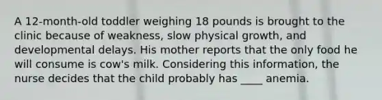 A 12-month-old toddler weighing 18 pounds is brought to the clinic because of weakness, slow physical growth, and developmental delays. His mother reports that the only food he will consume is cow's milk. Considering this information, the nurse decides that the child probably has ____ anemia.