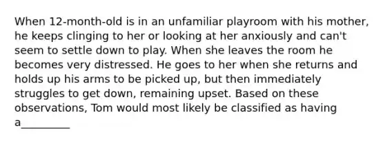 When 12-month-old is in an unfamiliar playroom with his mother, he keeps clinging to her or looking at her anxiously and can't seem to settle down to play. When she leaves the room he becomes very distressed. He goes to her when she returns and holds up his arms to be picked up, but then immediately struggles to get down, remaining upset. Based on these observations, Tom would most likely be classified as having a_________