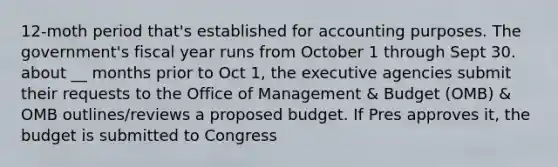 12-moth period that's established for accounting purposes. The government's fiscal year runs from October 1 through Sept 30. about __ months prior to Oct 1, the executive agencies submit their requests to the Office of Management & Budget (OMB) & OMB outlines/reviews a proposed budget. If Pres approves it, the budget is submitted to Congress