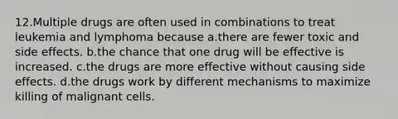 12.Multiple drugs are often used in combinations to treat leukemia and lymphoma because a.there are fewer toxic and side effects. b.the chance that one drug will be effective is increased. c.the drugs are more effective without causing side effects. d.the drugs work by different mechanisms to maximize killing of malignant cells.