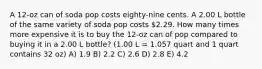 A 12-oz can of soda pop costs eighty-nine cents. A 2.00 L bottle of the same variety of soda pop costs 2.29. How many times more expensive it is to buy the 12-oz can of pop compared to buying it in a 2.00 L bottle? (1.00 L = 1.057 quart and 1 quart contains 32 oz) A) 1.9 B) 2.2 C) 2.6 D) 2.8 E) 4.2