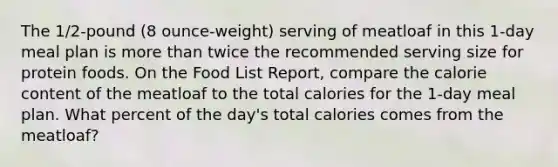 The 1/2-pound (8 ounce-weight) serving of meatloaf in this 1-day meal plan is more than twice the recommended serving size for protein foods. On the Food List Report, compare the calorie content of the meatloaf to the total calories for the 1-day meal plan. What percent of the day's total calories comes from the meatloaf?