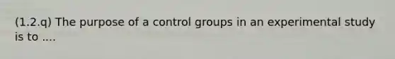 (1.2.q) The purpose of a control groups in an experimental study is to ....