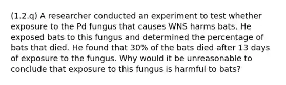 (1.2.q) A researcher conducted an experiment to test whether exposure to the Pd fungus that causes WNS harms bats. He exposed bats to this fungus and determined the percentage of bats that died. He found that 30% of the bats died after 13 days of exposure to the fungus. Why would it be unreasonable to conclude that exposure to this fungus is harmful to bats?