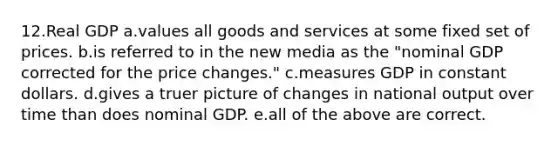 12.Real GDP a.values all goods and services at some fixed set of prices. b.is referred to in the new media as the "nominal GDP corrected for the price changes." c.measures GDP in constant dollars. d.gives a truer picture of changes in national output over time than does nominal GDP. e.all of the above are correct.