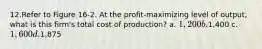 12.Refer to Figure 16‐2. At the profit‐maximizing level of output, what is this firm's total cost of production? a. 1,200 b.1,400 c. 1,600 d.1,875