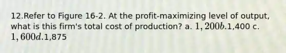 12.Refer to Figure 16‐2. At the profit‐maximizing level of output, what is this firm's total cost of production? a. 1,200 b.1,400 c. 1,600 d.1,875