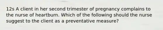 12s A client in her second trimester of pregnancy complains to the nurse of heartburn. Which of the following should the nurse suggest to the client as a preventative measure?