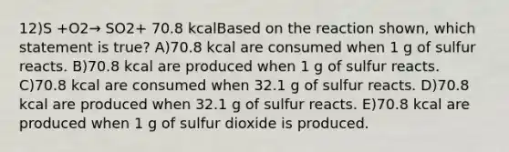 12)S +O2→ SO2+ 70.8 kcalBased on the reaction shown, which statement is true? A)70.8 kcal are consumed when 1 g of sulfur reacts. B)70.8 kcal are produced when 1 g of sulfur reacts. C)70.8 kcal are consumed when 32.1 g of sulfur reacts. D)70.8 kcal are produced when 32.1 g of sulfur reacts. E)70.8 kcal are produced when 1 g of sulfur dioxide is produced.