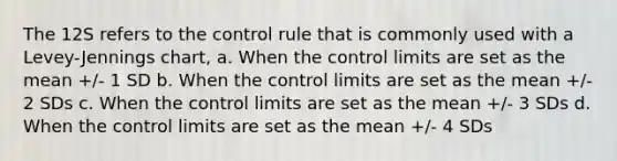 The 12S refers to the control rule that is commonly used with a Levey-Jennings chart, a. When the control limits are set as the mean +/- 1 SD b. When the control limits are set as the mean +/- 2 SDs c. When the control limits are set as the mean +/- 3 SDs d. When the control limits are set as the mean +/- 4 SDs