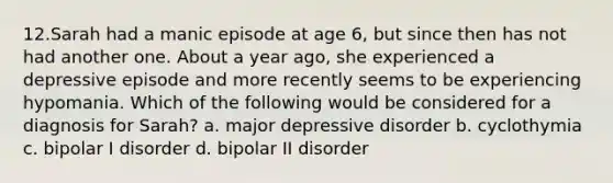 12.Sarah had a manic episode at age 6, but since then has not had another one. About a year ago, she experienced a depressive episode and more recently seems to be experiencing hypomania. Which of the following would be considered for a diagnosis for Sarah? a. major depressive disorder b. cyclothymia c. bipolar I disorder d. bipolar II disorder