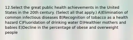 12.Select the great public health achievements in the United States in the 20th century. (Select all that apply.) A)Elimination of common infectious diseases B)Recognition of tobacco as a health hazard C)Fluoridation of drinking water D)Healthier mothers and babies E)Decline in the percentage of obese and overweight people