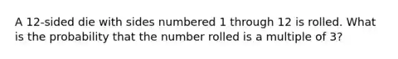 A 12-sided die with sides numbered 1 through 12 is rolled. What is the probability that the number rolled is a multiple of 3?