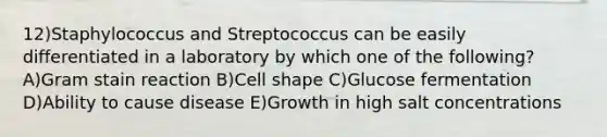 12)Staphylococcus and Streptococcus can be easily differentiated in a laboratory by which one of the following? A)Gram stain reaction B)Cell shape C)Glucose fermentation D)Ability to cause disease E)Growth in high salt concentrations