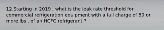 12.Starting in 2019 , what is the leak rate threshold for commercial refrigeration equipment with a full charge of 50 or more lbs . of an HCFC refrigerant ?