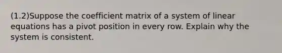 (1.2)Suppose the coefficient matrix of a system of linear equations has a pivot position in every row. Explain why the system is consistent.