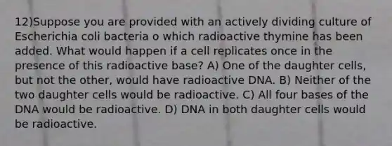 12)Suppose you are provided with an actively dividing culture of Escherichia coli bacteria o which radioactive thymine has been added. What would happen if a cell replicates once in the presence of this radioactive base? A) One of the daughter cells, but not the other, would have radioactive DNA. B) Neither of the two daughter cells would be radioactive. C) All four bases of the DNA would be radioactive. D) DNA in both daughter cells would be radioactive.