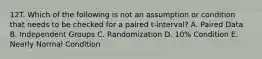 12T. Which of the following is not an assumption or condition that needs to be checked for a paired t-interval? A. Paired Data B. Independent Groups C. Randomization D. 10% Condition E. Nearly Normal Condition