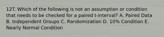 12T. Which of the following is not an assumption or condition that needs to be checked for a paired t-interval? A. Paired Data B. Independent Groups C. Randomization D. 10% Condition E. Nearly Normal Condition