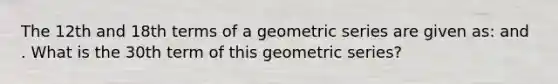 The 12th and 18th terms of a geometric series are given as: and . What is the 30th term of this geometric series?