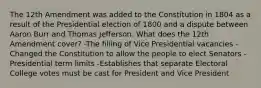 The 12th Amendment was added to the Constitution in 1804 as a result of the Presidential election of 1800 and a dispute between Aaron Burr and Thomas Jefferson. What does the 12th Amendment cover? -The filling of Vice Presidential vacancies -Changed the Constitution to allow the people to elect Senators -Presidential term limits -Establishes that separate Electoral College votes must be cast for President and Vice President