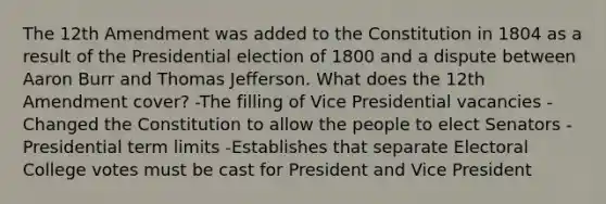 The 12th Amendment was added to the Constitution in 1804 as a result of the Presidential election of 1800 and a dispute between Aaron Burr and Thomas Jefferson. What does the 12th Amendment cover? -The filling of Vice Presidential vacancies -Changed the Constitution to allow the people to elect Senators -Presidential term limits -Establishes that separate Electoral College votes must be cast for President and Vice President