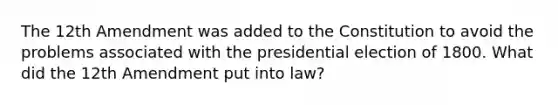 The 12th Amendment was added to the Constitution to avoid the problems associated with the presidential election of 1800. What did the 12th Amendment put into law?