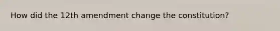 How did the 12th amendment change the constitution?