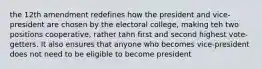 the 12th amendment redefines how the president and vice-president are chosen by the electoral college, making teh two positions cooperative, rather tahn first and second highest vote-getters. It also ensures that anyone who becomes vice-president does not need to be eligible to become president