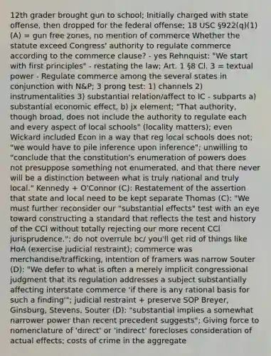 12th grader brought gun to school; Initially charged with state offense, then dropped for the federal offense; 18 USC §922(q)(1)(A) = gun free zones, no mention of commerce Whether the statute exceed Congress' authority to regulate commerce according to the commerce clause? - yes Rehnquist: "We start with first principles" - restating the law; Art. 1 §8 Cl. 3 = textual power - Regulate commerce among the several states in conjunction with N&P; 3 prong test: 1) channels 2) instrumentalities 3) substantial relation/affect to IC - subparts a) substantial economic effect, b) jx element; "That authority, though broad, does not include the authority to regulate each and every aspect of local schools" (locality matters); even Wickard included Econ in a way that reg local schools does not; "we would have to pile inference upon inference"; unwilling to "conclude that the constitution's enumeration of powers does not presuppose something not enumerated, and that there never will be a distinction between what is truly national and truly local." Kennedy + O'Connor (C): Restatement of the assertion that state and local need to be kept separate Thomas (C): "We must further reconsider our "substantial effects" test with an eye toward constructing a standard that reflects the test and history of the CCl without totally rejecting our more recent CCl jurisprudence."; do not overrule bc/ you'll get rid of things like HoA (exercise judicial restraint); commerce was merchandise/trafficking, intention of framers was narrow Souter (D): "We defer to what is often a merely implicit congressional judgment that its regulation addresses a subject substantially affecting interstate commerce 'if there is any rational basis for such a finding'"; judicial restraint + preserve SOP Breyer, Ginsburg, Stevens, Souter (D): "substantial implies a somewhat narrower power than recent precedent suggests"; Giving force to nomenclature of 'direct' or 'indirect' forecloses consideration of actual effects; costs of crime in the aggregate