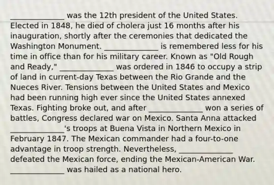 ______________ was the 12th president of the United States. Elected in 1848, he died of cholera just 16 months after his inauguration, shortly after the ceremonies that dedicated the Washington Monument. ______________ is remembered less for his time in office than for his military career. Known as "Old Rough and Ready," ______________ was ordered in 1846 to occupy a strip of land in current-day Texas between the Rio Grande and the Nueces River. Tensions between the United States and Mexico had been running high ever since the United States annexed Texas. Fighting broke out, and after ______________ won a series of battles, Congress declared war on Mexico. Santa Anna attacked ______________'s troops at Buena Vista in Northern Mexico in February 1847. The Mexican commander had a four-to-one advantage in troop strength. Nevertheless, ______________ defeated the Mexican force, ending the Mexican-American War. ______________ was hailed as a national hero.