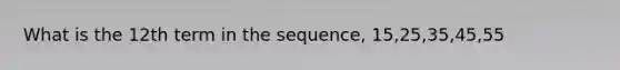 What is the 12th term in the sequence, 15,25,35,45,55