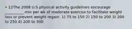 • 12The 2008 U.S physical activity guidelines encourage __________ min per wk of moderate exercise to facilitate weight loss or prevent weight regain. 1) 75 to 150 2) 150 to 200 3) 200 to 250 4) 200 to 300