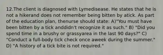 12.The client is diagnosed with Lymedisease. He states that he is not a hikerand does not remember being bitten by atick. As part of the education plan, thenurse should state: A)"You must have been bitten by a tick anddidn't recognize it as such." B) "Did you spend time in a brushy or grassyarea in the last 90 days?" C) "Conduct a full-body tick check once aweek during the summer." D) "A history of a tick bite is not required."