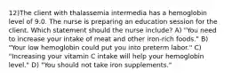 12)The client with thalassemia intermedia has a hemoglobin level of 9.0. The nurse is preparing an education session for the client. Which statement should the nurse include? A) "You need to increase your intake of meat and other iron-rich foods." B) "Your low hemoglobin could put you into preterm labor." C) "Increasing your vitamin C intake will help your hemoglobin level." D) "You should not take iron supplements."