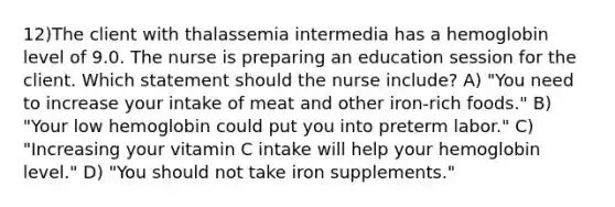 12)The client with thalassemia intermedia has a hemoglobin level of 9.0. The nurse is preparing an education session for the client. Which statement should the nurse include? A) "You need to increase your intake of meat and other iron-rich foods." B) "Your low hemoglobin could put you into preterm labor." C) "Increasing your vitamin C intake will help your hemoglobin level." D) "You should not take iron supplements."