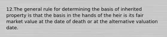 12.The general rule for determining the basis of inherited property is that the basis in the hands of the heir is its fair market value at the date of death or at the alternative valuation date.