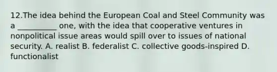 12.The idea behind the European Coal and Steel Community was a __________ one, with the idea that cooperative ventures in nonpolitical issue areas would spill over to issues of national security. A. realist B. federalist C. collective goods-inspired D. functionalist